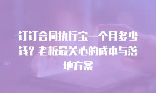 钉钉合同执行宝一个月多少钱？老板最关心的成本与落地方案