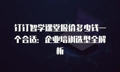 钉钉智学课堂报价多少钱一个合适：企业培训选型全解析