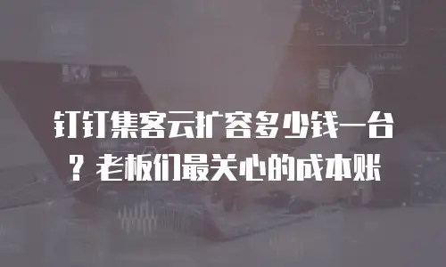 钉钉集客云扩容多少钱一台？老板们最关心的成本账