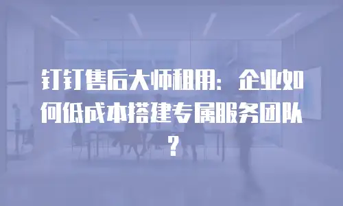 钉钉售后大师租用：企业如何低成本搭建专属服务团队？