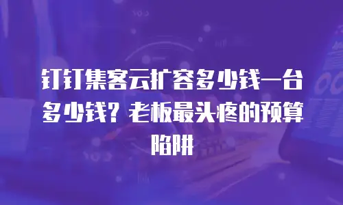 钉钉集客云扩容多少钱一台多少钱？老板最头疼的预算陷阱