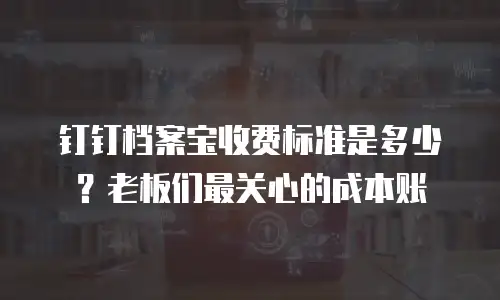 钉钉档案宝收费标准是多少？老板们最关心的成本账