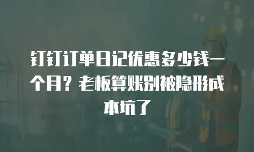 钉钉订单日记优惠多少钱一个月？老板算账别被隐形成本坑了
