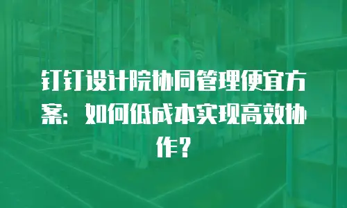 钉钉设计院协同管理便宜方案：如何低成本实现高效协作？