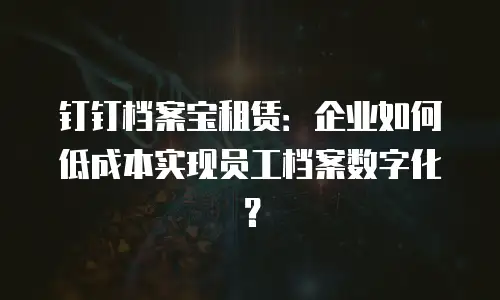 钉钉档案宝租赁：企业如何低成本实现员工档案数字化？