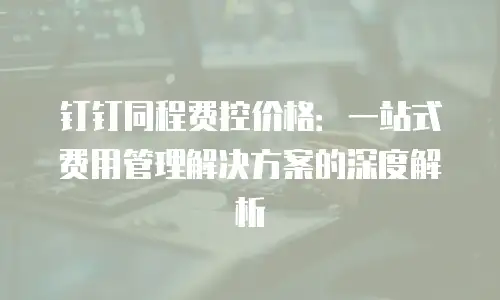 钉钉同程费控价格：一站式费用管理解决方案的深度解析