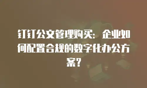 钉钉公文管理购买：企业如何配置合规的数字化办公方案？