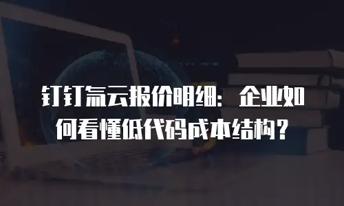钉钉氚云报价明细：企业如何看懂低代码成本结构？