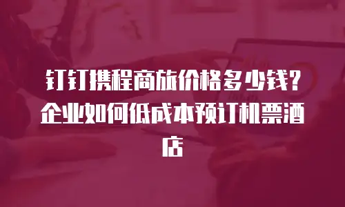 钉钉携程商旅价格多少钱？企业如何低成本预订机票酒店