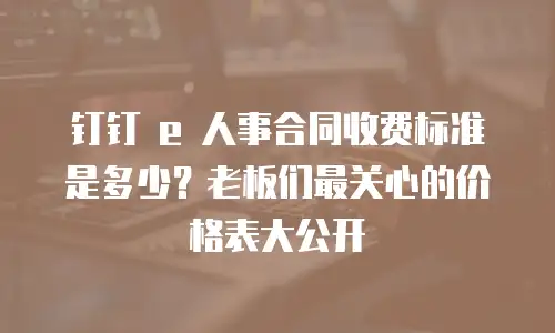 钉钉 e 人事合同收费标准是多少？老板们最关心的价格表大公开