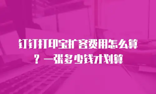 钉钉打印宝扩容费用怎么算？一张多少钱才划算
