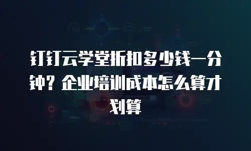 钉钉云学堂折扣多少钱一分钟？企业培训成本怎么算才划算