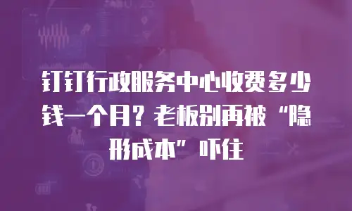 钉钉行政服务中心收费多少钱一个月？老板别再被“隐形成本”吓住