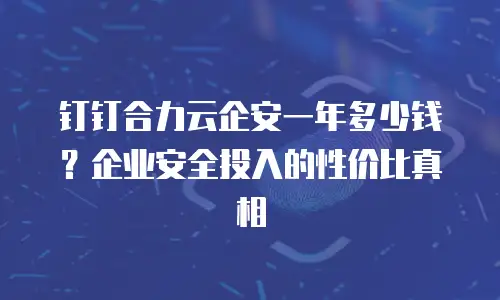 钉钉合力云企安一年多少钱？企业安全投入的性价比真相