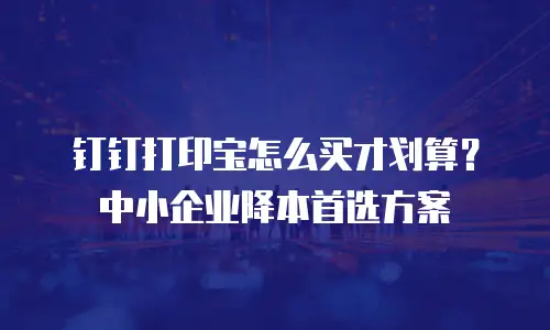 钉钉打印宝怎么买才划算？中小企业降本首选方案