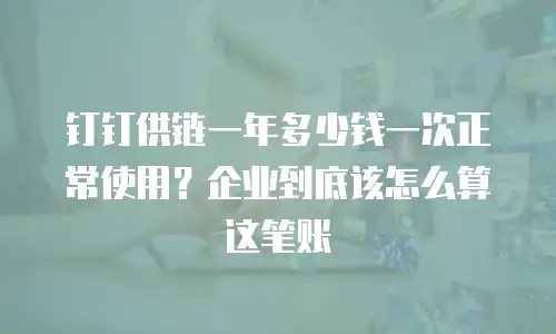 钉钉供链一年多少钱一次正常使用？企业到底该怎么算这笔账