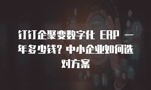 钉钉企聚变数字化 ERP 一年多少钱？中小企业如何选对方案