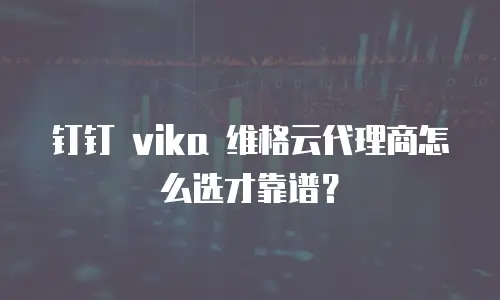 钉钉 vika 维格云代理商怎么选才靠谱？