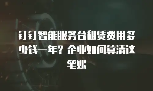 钉钉智能服务台租赁费用多少钱一年？企业如何算清这笔账