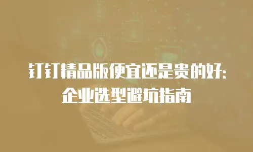 钉钉精品版便宜还是贵的好：企业选型避坑指南