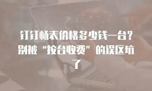 钉钉畅表价格多少钱一台？别被&ldquo;按台收费&rdquo;的误区坑了