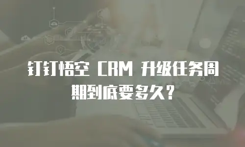 钉钉悟空 CRM 升级任务周期到底要多久？