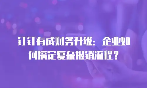钉钉有成财务升级：企业如何搞定复杂报销流程？