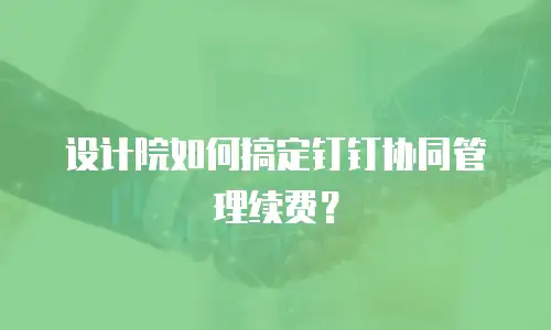 设计院如何搞定钉钉协同管理续费？