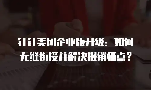 钉钉美团企业版升级：如何无缝衔接并解决报销痛点？
