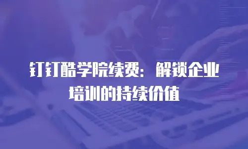 钉钉酷学院续费：解锁企业培训的持续价值
