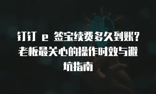 钉钉 e 签宝续费多久到账？老板最关心的操作时效与避坑指南