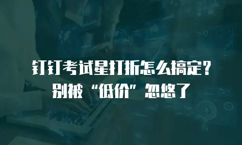 钉钉考试星打折怎么搞定？别被&ldquo;低价&rdquo;忽悠了