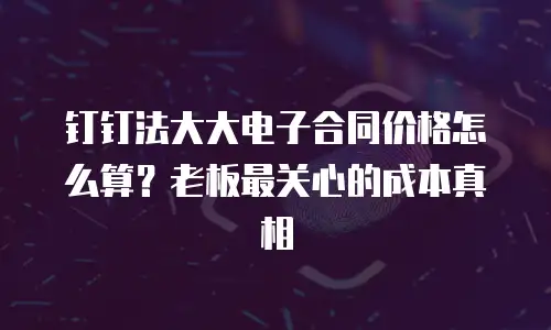 钉钉法大大电子合同价格怎么算？老板最关心的成本真相