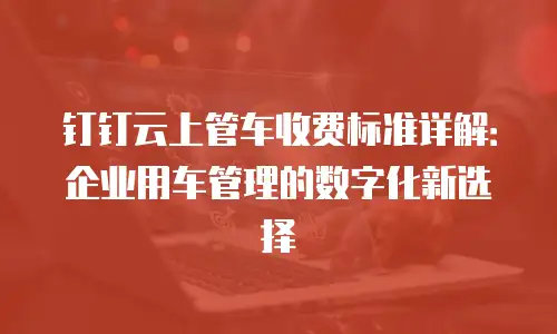 钉钉云上管车收费标准详解：企业用车管理的数字化新选择