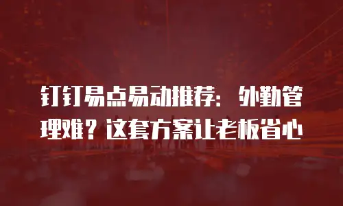 钉钉易点易动推荐：外勤管理难？这套方案让老板省心
