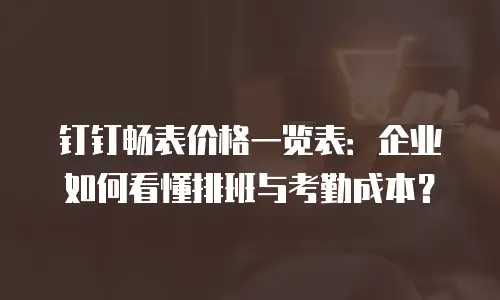 钉钉畅表价格一览表：企业如何看懂排班与考勤成本？