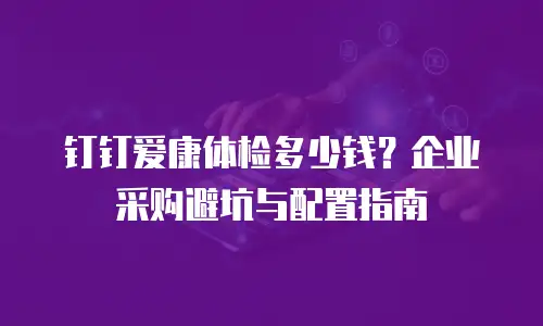 钉钉爱康体检多少钱？企业采购避坑与配置指南