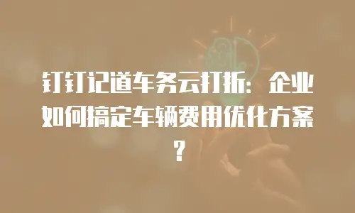 钉钉记道车务云打折：企业如何搞定车辆费用优化方案？