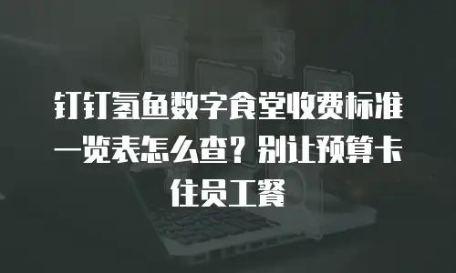 钉钉氢鱼数字食堂收费标准一览表怎么查？别让预算卡住员工餐
