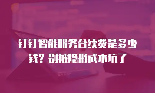 钉钉智能服务台续费是多少钱？别被隐形成本坑了