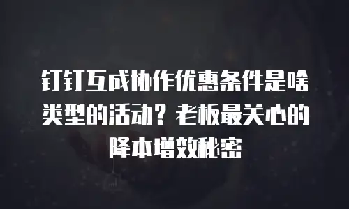 钉钉互成协作优惠条件是啥类型的活动？老板最关心的降本增效秘密