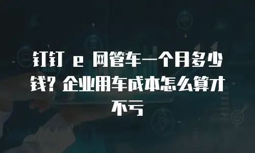 钉钉 e 网管车一个月多少钱？企业用车成本怎么算才不亏