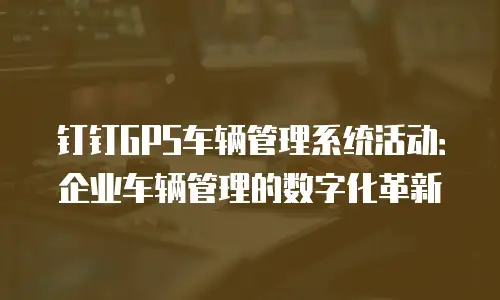钉钉GPS车辆管理系统活动：企业车辆管理的数字化革新