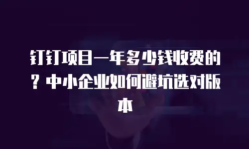 钉钉项目一年多少钱收费的？中小企业如何避坑选对版本