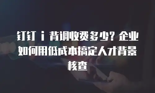 钉钉 i 背调收费多少？企业如何用低成本搞定人才背景核查