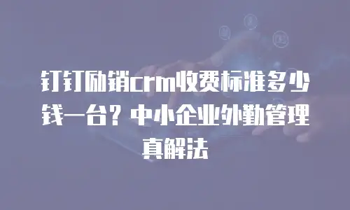 钉钉励销crm收费标准多少钱一台？中小企业外勤管理真解法