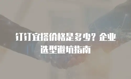 钉钉宜搭价格是多少？企业选型避坑指南