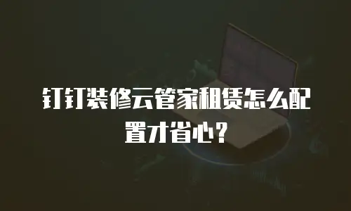 钉钉装修云管家租赁怎么配置才省心？