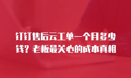 钉钉售后云工单一个月多少钱？老板最关心的成本真相