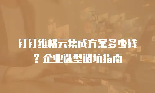 钉钉维格云集成方案多少钱？企业选型避坑指南